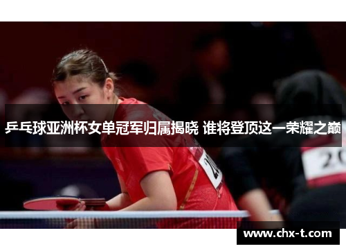乒乓球亚洲杯女单冠军归属揭晓 谁将登顶这一荣耀之巅