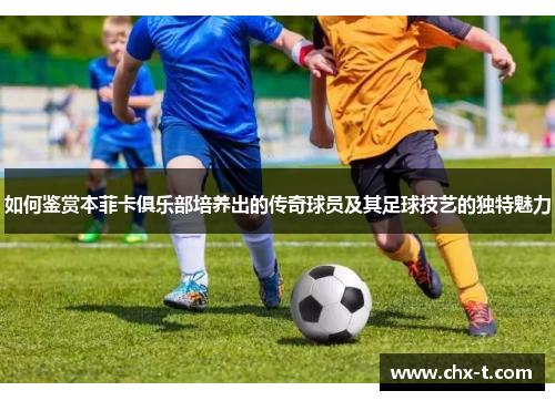 如何鉴赏本菲卡俱乐部培养出的传奇球员及其足球技艺的独特魅力