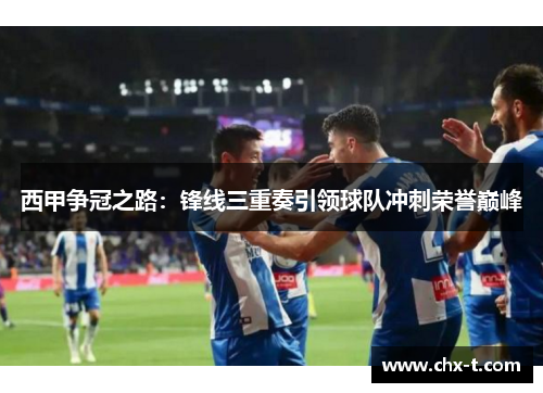 西甲争冠之路:锋线三重奏引领球队冲刺荣誉巅峰 西甲争冠之路:锋线三重奏引领球队冲刺荣誉巅峰